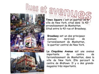 Times Square c'est un quartier de la
ville de New York, situé dans le 42e
arrondissement de Manhattan.
Situé entre la 42e rue et Broadway.
Broadway est un des principaux
avenues nord-sud de
l‘arrondisement de Manhattan,
le quartier central de New York.
La Cinquième Avenue est une avenue
importante du centre de
l‘arrondissement de Manhattan, dans la
ville de New York. Elle parcourt le
centre de Midtown. Il y a des grands-
magasins très importants.
 