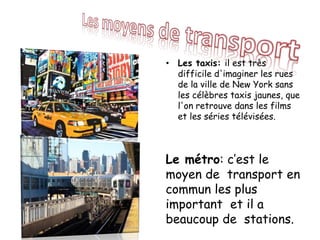 • Les taxis: il est très
difficile d'imaginer les rues
de la ville de New York sans
les célèbres taxis jaunes, que
l'on retrouve dans les films
et les séries télévisées.
Le métro: c’est le
moyen de transport en
commun les plus
important et il a
beaucoup de stations.
 