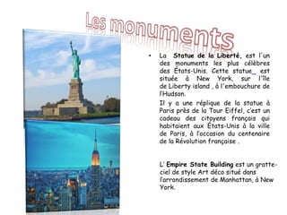• La Statue de la Liberté, est l'un
des monuments les plus célèbres
des États-Unis. Cette statue est
située à New York, sur l'île
de Liberty island , à l'embouchure de
l‘Hudson.
Il y a une réplique de la statue à
Paris près de la Tour Eiffel, c’est un
cadeau des citoyens français qui
habitaient aux États-Unis à la ville
de Paris, à l’occasion du centenaire
de la Révolution française .
L’ Empire State Building est un gratte-
ciel de style Art déco situé dans
l‘arrondissement de Manhattan, à New
York.
 