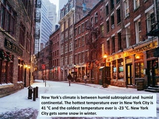New York's climate is between humid subtropical and humid
continental. The hottest temperature ever in New York City is
41 °C and the coldest temperature ever is -23 °C. New York
City gets some snow in winter.