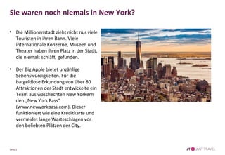 Sie waren noch niemals in New York? 
• Die Millionenstadt zieht nicht nur viele 
Touristen in ihren Bann. Viele 
internationale Konzerne, Museen und 
Theater haben ihren Platz in der Stadt, 
die niemals schläft, gefunden. 
• Der Big Apple bietet unzählige 
Sehenswürdigkeiten. Für die 
bargeldlose Erkundung von über 80 
Attraktionen der Stadt entwickelte ein 
Team aus waschechten New Yorkern 
den „New York Pass“ 
(www.newyorkpass.com). Dieser 
funktioniert wie eine Kreditkarte und 
vermeidet lange Warteschlagen vor 
den beliebten Plätzen der City. 
Seite 2 
 