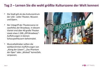 Tag 2 – Lernen Sie die wohl größte Kulturszene der Welt kennen! 
• Die Stadt gilt als das Kulturzentrum 
der USA - voller Theater, Museen 
und Opern. 
• Der Inbegriff der Theaterszene ist 
zweifellos der Broadway. In diesem 
Viertel sind über 40 große Theater 
sowie etwa 1.500 „Off-Broadway“- 
Aufführungen in kleinen 
Schauspielhäusern beheimatet. 
• Musicalliebhaber sollten die 
weltberühmten Aufführungen von 
„König der Löwen“, „Das Phantom 
der Oper“ oder „Wicked“ keinesfalls 
verpassen. 
Seite 4 
 