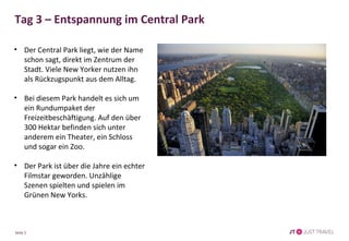 Tag 3 – Entspannung im Central Park 
• Der Central Park liegt, wie der Name 
schon sagt, direkt im Zentrum der 
Stadt. Viele New Yorker nutzen ihn 
als Rückzugspunkt aus dem Alltag. 
• Bei diesem Park handelt es sich um 
ein Rundumpaket der 
Freizeitbeschäftigung. Auf den über 
300 Hektar befinden sich unter 
anderem ein Theater, ein Schloss 
und sogar ein Zoo. 
• Der Park ist über die Jahre ein echter 
Filmstar geworden. Unzählige 
Szenen spielten und spielen im 
Grünen New Yorks. 
Seite 5 
 
