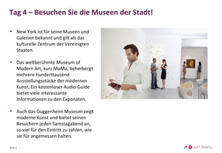 Tag 4 – Besuchen Sie die Museen der Stadt! 
• New York ist für seine Museen und 
Galerien bekannt und gilt als das 
kulturelle Zentrum der Vereinigten 
Staaten. 
• Das weltberühmte Museum of 
Modern Art, kurz MoMa, beherbergt 
mehrere hunderttausend 
Ausstellungsstücke der modernen 
Kunst. Ein kostenloser Audio-Guide 
bietet viele interessante 
Informationen zu den Exponaten. 
• Auch das Guggenheim Museum zeigt 
moderne Kunst und bietet seinen 
Besuchern jeden Samstagabend an, 
so viel für den Eintritt zu zahlen, wie 
sie für angemessen halten. 
Seite 6 
 