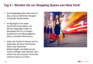 Tag 5 – Werden Sie zur Shopping Queen von New York! 
• Das Shoppingparadies New York ist 
das zu Hause zahlreicher Designer 
und großer Modemarken. 
• Im Big Apple ist für jeden 
Geschmack etwas dabei: von 
kleinen angesagten Läden in 
Downtown bis hin zu riesigen 
Kaufhäusern wie Bloomingdale‘s, 
Macy‘s und Saks Fifth Avenue. 
• Jedes Jahr findet im Februar und im 
September die New York Fashion 
Week statt. Berühmte 
Modeschöpfer wie Ralph Lauren, 
Tommy Hilfinger oder Michael Kors 
stellen hier die neuesten Trends der 
nächsten Saison zur Schau. 
Seite 7 
 