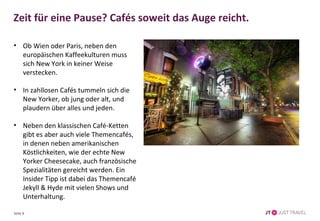 Zeit für eine Pause? Cafés soweit das Auge reicht. 
• Ob Wien oder Paris, neben den 
europäischen Kaffeekulturen muss 
sich New York in keiner Weise 
verstecken. 
• In zahllosen Cafés tummeln sich die 
New Yorker, ob jung oder alt, und 
plaudern über alles und jeden. 
• Neben den klassischen Café-Ketten 
gibt es aber auch viele Themencafés, 
in denen neben amerikanischen 
Köstlichkeiten, wie der echte New 
Yorker Cheesecake, auch französische 
Spezialitäten gereicht werden. Ein 
Insider Tipp ist dabei das Themencafé 
Jekyll & Hyde mit vielen Shows und 
Unterhaltung. 
Seite 8 
 