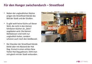 Für den Hunger zwischendurch – Streetfood 
• Neben der unglaublichen Skyline 
prägen die Streetfood-Stände das 
Bild der Stadt und der Straßen. 
• Es gibt wohl keine Küche auf dieser 
Welt, die nicht in den kleinen 
fahrbaren Küchen als „Delis“ 
angeboten wird. Die kleinen 
Delikatessen sind nicht nur 
unglaublich lecker, sondern 
schonen auch noch den Geldbeutel. 
• Der Klassiker der Streetfood-Stände 
bleibt aber mit Abstand der Hot 
Dog. Einmal in einen echten New 
Yorker Hot Dog gebissen, fühlt man 
sich gleich mit der Stadt verbunden. 
Seite 9 
 