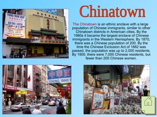 The Chinatown is an ethnic enclave with a large
population of Chinese immigrants, similar to other
Chinatown districts in American cities. By the
1980s it became the largest enclave of Chinese
immigrants in the Western Hemisphere. By 1870,
there was a Chinese population of 200. By the
time the Chinese Exclusion Act of 1882 was
passed, the population was up to 2,000 residents.
By 1900, there were 7,000 Chinese residents, but
fewer than 200 Chinese women.
 