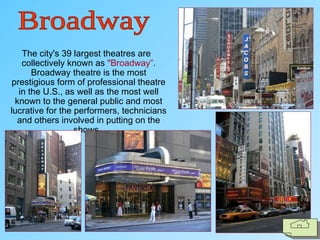 The city's 39 largest theatres are
collectively known as "Broadway”.
Broadway theatre is the most
prestigious form of professional theatre
in the U.S., as well as the most well
known to the general public and most
lucrative for the performers, technicians
and others involved in putting on the
shows.
 