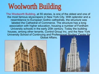 The Woolworth Building, at 55 stories, is one of the oldest and one of
the most famous skyscrapers in New York City. With splendor and a
resemblance to European Gothic cathedrals, the structure was
labeled the Cathedral of Commerce. The structure has a long
association with higher education, housing a number of Fordham
University schools in the early 20th century. Today the building
houses, among other tenants, Control Group Inc, and the New York
University School of Continuing and Professional Studies' Center for
Global Affairs.
 