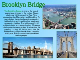 The Brooklyn Bridge is one of the oldest
suspension bridges in the United States,
stretches 1825 m over the East River
connecting the Manhattan and Brooklyn. On
completion, it was the largest suspension
bridge in the world and the first steel-wire
suspension bridge. The bridge cost $15.1
million to build and approximately 27 people
died during its construction. A week after the
opening, on May 30 1883 a rumor that the
Bridge was going to break down caused a
stampede which crushed and then killed
twelve people..
 