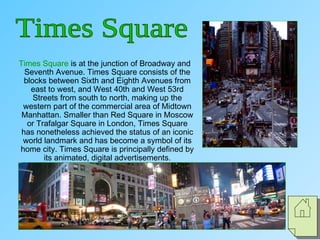 Times Square is at the junction of Broadway and
Seventh Avenue. Times Square consists of the
blocks between Sixth and Eighth Avenues from
east to west, and West 40th and West 53rd
Streets from south to north, making up the
western part of the commercial area of Midtown
Manhattan. Smaller than Red Square in Moscow
or Trafalgar Square in London, Times Square
has nonetheless achieved the status of an iconic
world landmark and has become a symbol of its
home city. Times Square is principally defined by
its animated, digital advertisements.
 