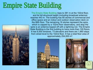 The Empire State Building rises to 381 m at the 102nd floor,
and its full structural height (including broadcast antenna)
reaches 443 m. The building has 85 stories of commercial and
office space and an indoor and outdoor observation deck on
the 86th floor. The remaining 16 stories represent the spire,
which is capped by a 102nd floor observatory, and atop the
spire is an antenna topped off with a lightning rod. The Empire
State Building is the first building to have more than 100 floors.
It has 6,500 windows, 73 elevators and there are 1,860 steps
from street level to the 102nd floor. It has a total floor area of
approximately 254,000 m².
 