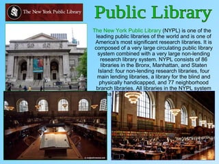 The New York Public Library (NYPL) is one of the
leading public libraries of the world and is one of
America's most significant research libraries. It is
composed of a very large circulating public library
system combined with a very large non-lending
research library system. NYPL consists of 86
libraries in the Bronx, Manhattan, and Staten
Island: four non-lending research libraries, four
main lending libraries, a library for the blind and
physically handicapped, and 77 neighborhood
branch libraries. All libraries in the NYPL system
may be used free of charge by all visitors.
 