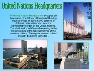 The United Nations Headquarters occupies six
block area. The 39-story Secretariat Building
houses offices of about 5,000 persons of
different nationalities who form the
administrative organ of the United Nations.
The shallow-domed General Assembly is the
meeting-place of the representatives of the
member nations. The regular session is held
annually beginning in the fall .
 