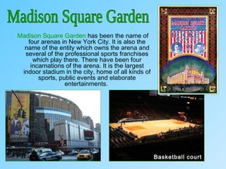 Madison Square Garden has been the name of
four arenas in New York City. It is also the
name of the entity which owns the arena and
several of the professional sports franchises
which play there. There have been four
incarnations of the arena. It is the largest
indoor stadium in the city, home of all kinds of
sports, public events and elaborate
entertainments.
Basketball court
 