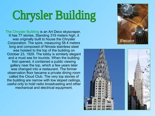 The Chrysler Building is an Art Deco skyscraper.
It has 77 stories. Standing 319 meters high, it
was originally built to house the Chrysler
Corporation. The spire, measuring 58.4 meters
long and composed of Nirosta stainless steel
was hoisted to the top of the building on
October 23, 1929. The lobby is similarly elegant
and a must see for tourists. When the building
first opened, it contained a public viewing
gallery near the top, which a few years later
was changed into a restaurant. The former
observation floor became a private dining room
called the Cloud Club. The very top stories of
the building are narrow with low sloped ceilings,
useful only to hold radio broadcasting and other
mechanical and electrical equipment.
Elevator
 