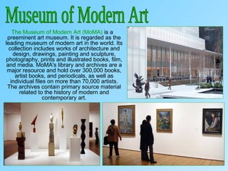 The Museum of Modern Art (MoMA) is a
preeminent art museum. It is regarded as the
leading museum of modern art in the world. Its
collection includes works of architecture and
design, drawings, painting and sculpture,
photography, prints and illustrated books, film,
and media. MoMA's library and archives are a
major resource and hold over 300,000 books,
artist books, and periodicals, as well as
individual files on more than 70,000 artists.
The archives contain primary source material
related to the history of modern and
contemporary art.
 
