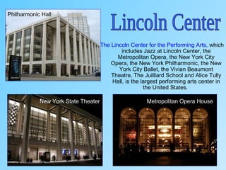 The Lincoln Center for the Performing Arts, which
includes Jazz at Lincoln Center, the
Metropolitan Opera, the New York City
Opera, the New York Philharmonic, the New
York City Ballet, the Vivian Beaumont
Theatre, The Juilliard School and Alice Tully
Hall, is the largest performing arts center in
the United States.
New York State Theater
Philharmonic Hall
Metropolitan Opera House
 