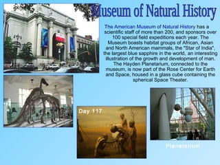 The American Museum of Natural History has a
scientific staff of more than 200, and sponsors over
100 special field expeditions each year. The
Museum boasts habitat groups of African, Asian
and North American mammals, the "Star of India",
the largest blue sapphire in the world, an interesting
illustration of the growth and development of man.
The Hayden Planetarium, connected to the
museum, is now part of the Rose Center for Earth
and Space, housed in a glass cube containing the
spherical Space Theater.
Planetarium
Day 117
 