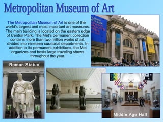 The Metropolitan Museum of Art is one of the
world's largest and most important art museums.
The main building is located on the eastern edge
of Central Park. The Met's permanent collection
contains more than two million works of art,
divided into nineteen curatorial departments. In
addition to its permanent exhibitions, the Met
organizes and hosts large traveling shows
throughout the year.
Middle Age Hall
Roman Statue
 