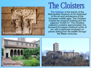The Cloisters is the branch of the
Metropolitan Museum of Art dedicated
to the art and architecture of the
European middle ages. The Cloisters
include the museum building and the
adjacent 16,000 m². The Cloisters
collection contains approximately five
thousand European medieval works of
art, with a particular emphasis on
pieces dating from the twelfth through
the fifteen centuries.
Cloisters-garden
Crucifixion
 