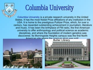 Columbia University is a private research university in the United
States. It has the most Nobel Prize affiliations of any institution in the
USA. It is home to the prestigious Pulitzer Prize, which, for over a
century, has rewarded outstanding achievement in journalism, literature
and music. It has been the birthplace of FM radio, the first American
university to offer anthropology and political science as academic
disciplines, and where the foundation of modern genetics was
discovered. Its Morningside Heights campus was the first North
American site where the uranium atom was split.
Butler Library
 