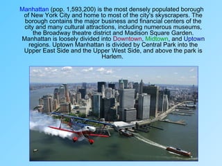 Manhattan (pop. 1,593,200) is the most densely populated borough
of New York City and home to most of the city's skyscrapers. The
borough contains the major business and financial centers of the
city and many cultural attractions, including numerous museums,
the Broadway theatre district and Madison Square Garden.
Manhattan is loosely divided into Downtown, Midtown, and Uptown
regions. Uptown Manhattan is divided by Central Park into the
Upper East Side and the Upper West Side, and above the park is
Harlem.
 