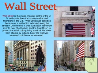 Wall Street is the major financial centre of the U.
S. and symbolizes the money market and
financiers of the U.S. Wall Street was called so
because of a wall which extended along the
street in Dutch times. It was built about 1650 from
river to river (the Hudson and the East River) to
protect the small colony living south of this street
from attacks by Indians. Later the wall was
removed, but the name remained.
 