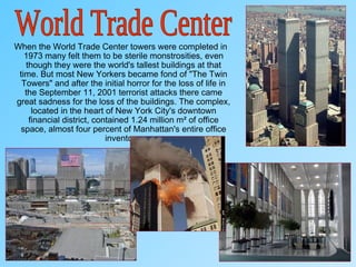 When the World Trade Center towers were completed in
1973 many felt them to be sterile monstrosities, even
though they were the world's tallest buildings at that
time. But most New Yorkers became fond of "The Twin
Towers" and after the initial horror for the loss of life in
the September 11, 2001 terrorist attacks there came
great sadness for the loss of the buildings. The complex,
located in the heart of New York City's downtown
financial district, contained 1.24 million m² of office
space, almost four percent of Manhattan's entire office
inventory.
 