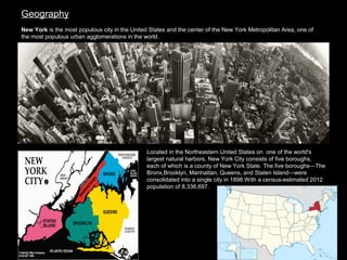 Geography
New York is the most populous city in the United States and the center of the New York Metropolitan Area, one of 
the most populous urban agglomerations in the world. 

Located in the Northeastern United States on  one of the world's 
largest natural harbors, New York City consists of five boroughs, 
each of which is a county of New York State. The five boroughs—The 
Bronx,Brooklyn, Manhattan, Queens, and Staten Island—were 
consolidated into a single city in 1898.With a census-estimated 2012 
population of 8,336,697.

 