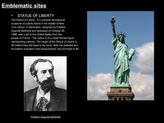 Emblematic sites
•

STATUE OF LIBERTY

The Statue of Liberty   is a colossal neoclassical
sculpture on Liberty Island in the middle of New
York Harbor, in Manhattan, designed by Frédéric
Auguste Bartholdi and dedicated on October 28,
1886, was a gift to the United States from the
people of France.  The statue is of a robed female figure
representing Libertas. The height of the Statue of Liberty is
46 meters from the base to the torch. With the pedestal and
foundation included in the measurement, the full height is 96.

Frédéric Auguste Bartholdi

 