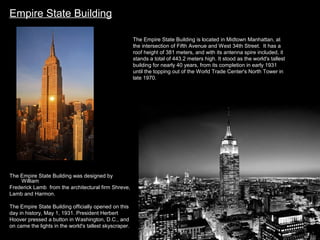 Empire State Building
The Empire State Building is located in Midtown Manhattan, at
the intersection of Fifth Avenue and West 34th Street. It has a
roof height of 381 meters, and with its antenna spire included, it
stands a total of 443.2 meters high. It stood as the world's tallest
building for nearly 40 years, from its completion in early 1931
until the topping out of the World Trade Center's North Tower in
late 1970.

The Empire State Building was designed by
William
Frederick Lamb from the architectural firm Shreve,
Lamb and Harmon.
The Empire State Building officially opened on this
day in history, May 1, 1931. President Herbert
Hoover pressed a button in Washington, D.C., and
on came the lights in the world's tallest skyscraper.

 