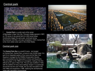Central park

•
Central Park is a public park at the center
of Manhattan in New York City. The park initially opened in 1857,
on 778 acres of city-owned land (it is 840 acres today).
Construction began the same year, continued during
the American Civil War, and was completed in 1873. Central Park
is the most visited urban park in the United States.

Central park zoo
The Central Park Zoo is a small 6.5-acre zoo located
on Central Park. Central Park, is home to over 25,000 trees. It is
part of an integrated system of four zoos and the New York
Aquarium managed by the Wildlife Conservation Society,
and is accredited by the Association of Zoos and Aquariums .
The zoo began in the 1860s as a menagerie, making it the first
official zoo to open in New York. The zoo was modified in 1934,
with the addition of many new buildings ranged in a quadrangle
around the sea lion pool. Finally, the zoo was renovated in the
mid-1980s and reopened in 1988, replacing the old-fashioned
cages with naturalistic environments.

 