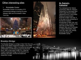 Other interesting sites
•

Rockefeller Center

Rockefeller Center is a complex of 19
commercial buildings covering 22 acres
between 48th and 51st streets in New
York City

Brooklyn Bridge
The Brooklyn Bridge is a bridge in New York City and
is one of the oldest suspension bridges in the United
States. Completed in 1883, it connects the boroughs
of Manhattan and Brooklyn by spanning the East
River. With a main span of 486.3 m, it was the
longest suspension bridge in the world from its
opening until 1903, and the first steel-wire
suspension bridge.

St. Patrick's
Cathedral
The Cathedral of St. Patrick
(commonly called St. Patrick's
Cathedral) is a decorated NeoGothic-style Roman Catholic
cathedral church in the United
States and a prominent
landmark of New York City. It
is the seat of the archbishop of
the Roman Catholic
Archdiocese of New York, and
a parish church, located on the
east side of Fifth Avenue
between 50th and 51st Streets
in midtown Manhattan, New
York City, New York, directly
across the street from
Rockefeller Center.

 