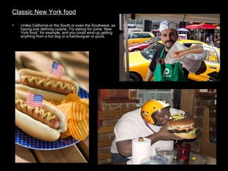 Classic New York food
•

Unlike California or the South or even the Southwest, as
having one defining cuisine. Try asking for some ‘New
York food,’ for example, and you could wind up getting
anything from a hot dog or a hamburguer or pizza.

 