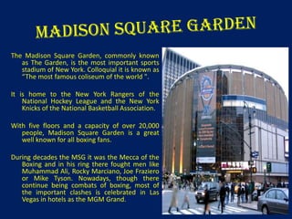 The Madison Square Garden, commonly known
as The Garden, is the most important sports
stadium of New York. Colloquial it is known as
“The most famous coliseum of the world ".
It is home to the New York Rangers of the
National Hockey League and the New York
Knicks of the National Basketball Association.

With five floors and a capacity of over 20,000
people, Madison Square Garden is a great
well known for all boxing fans.
During decades the MSG it was the Mecca of the
Boxing and in his ring there fought men like
Muhammad Ali, Rocky Marciano, Joe Fraziero
or Mike Tyson. Nowadays, though there
continue being combats of boxing, most of
the important clashes is celebrated in Las
Vegas in hotels as the MGM Grand.

 