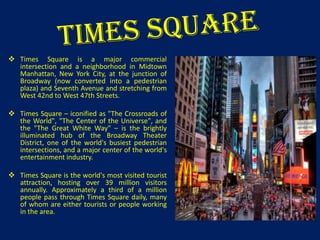  Times Square is a major commercial
intersection and a neighborhood in Midtown
Manhattan, New York City, at the junction of
Broadway (now converted into a pedestrian
plaza) and Seventh Avenue and stretching from
West 42nd to West 47th Streets.
 Times Square – iconified as "The Crossroads of
the World", "The Center of the Universe", and
the "The Great White Way" – is the brightly
illuminated hub of the Broadway Theater
District, one of the world's busiest pedestrian
intersections, and a major center of the world's
entertainment industry.
 Times Square is the world's most visited tourist
attraction, hosting over 39 million visitors
annually. Approximately a third of a million
people pass through Times Square daily, many
of whom are either tourists or people working
in the area.

 