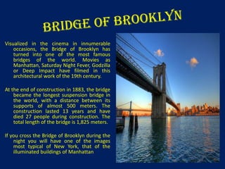 Visualized in the cinema in innumerable
occasions, the Bridge of Brooklyn has
turned into one of the most famous
bridges of the world. Movies as
Manhattan, Saturday Night Fever, Godzilla
or Deep Impact have filmed in this
architectural work of the 19th century.
At the end of construction in 1883, the bridge
became the longest suspension bridge in
the world, with a distance between its
supports of almost 500 meters. The
construction lasted 13 years and have
died 27 people during construction. The
total length of the bridge is 1,825 meters.
If you cross the Bridge of Brooklyn during the
night you will have one of the images
most typical of New York, that of the
illuminated buildings of Manhattan

 