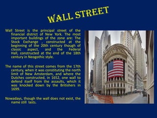 Wall Street is the principal street of the
financial district of New York. The most
important buildings of the zone are: The
Stock Exchange , constructed at the
beginning of the 20th century though of
classic
aspect,
and
the
Federal
Hall, constructed at the end of the 18th
century in Neogothic style.
The name of this street comes from the 17th
century, when it was constituting the north
limit of New Amsterdam, and where the
Dutches constructed, in 1652, one wall to
defend itself from the assaults, which it
was knocked down by the Britishers in
1699.

Nowadays, though the wall does not exist, the
name still lasts.

 