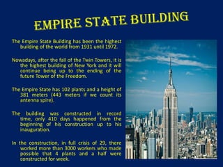 The Empire State Building has been the highest
building of the world from 1931 until 1972.
Nowadays, after the fall of the Twin Towers, it is
the highest building of New York and it will
continue being up to the ending of the
future Tower of the Freedom.
The Empire State has 102 plants and a height of
381 meters (443 meters if we count its
antenna spire).
The building was constructed in record
time, only 410 days happened from the
beginning of his construction up to his
inauguration.
In the construction, in full crisis of 29, there
worked more than 3000 workers who made
possible that 4 plants and a half were
constructed for week.

 