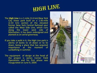 The High Line is a 1-mile (1.6 km) New York
City linear park built on a 1.45-mile
(2.33 km) section of the elevated
former New York Central Railroad spur
called the West Side Line, which runs
along the lower west side of
Manhattan; it has been redesigned and
planted as an aerial greenway.
If you take a walk in it, the High Line park is
plenty of banks to sit down or to lie
down, being a place that has acquired
importance at the moment of
sunbathing in summer.
The equipment of design at the head of
the project is James Corner Field
Operations and his first phase was
inaugurated on June 9, 2009.

 