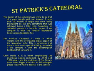 The design of the cathedral was trying to be that
of a great temple with two towers of more
than 100 meters of height that were raising
triumphant on the city, something that was
achieved during a little time. Nowadays the
cathedral presents a humbler aspect if we
compare it with the investor Rockefeller
Center, placed opposite her.
San Patrick's Cathedral is made in white
marble, with the overloaded typical aspect of
the Neogothic style. This is something that
turns it into a very special building, especially
if we compare it with the quadrangular
buildings that surround it.
Once inside it, it is worth emphasizing the
enormous organs composed by 3.920 and
5.918 pipes, and the sculpture of The Pietà is
three times bigger than that of Michelangelo
placed in Saint Peter’s Basilica, in the Vatican.

 