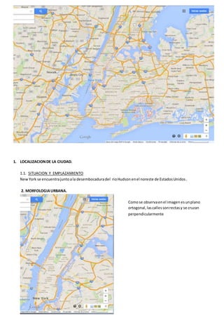 1. LOCALIZACION DE LA CIUDAD. 
1.1. SITUACION Y EMPLAZAMIENTO 
New York se encuentra junto a la desembocadura del rio Hudson en el noreste de Estados Unidos . 
2. MORFOLOGIA URBANA. 
Como se observa en el imagen es un plano 
ortogonal, las calles son rectas y se cruzan 
perpendicularmente 
 