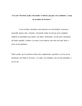 New york “Facebook ayuda a desarrollar el software que pone a los estudiantes a cargo
de sus planes de lecciones.”
Es una excelente herramienta para educación nos da la facilidad de ejecutar y
desarrollar nuestras ideas y fomentar el desarrollo mental de cada uno de los estudiantes
dándonos la oportunidad para enseñar a los futuros profesionales con una nueva herramienta
útil dando seguridad, confianza con metas a crear empresas para tener una mejor futuro a
través de esta plataforma.
Puedo concluir que los profesores deben estar completamente capacitados en el uso de esta
herramienta que brinda la red social, y a si guiar a los estudiantes para un buen aprendizaje y
uso de esta.