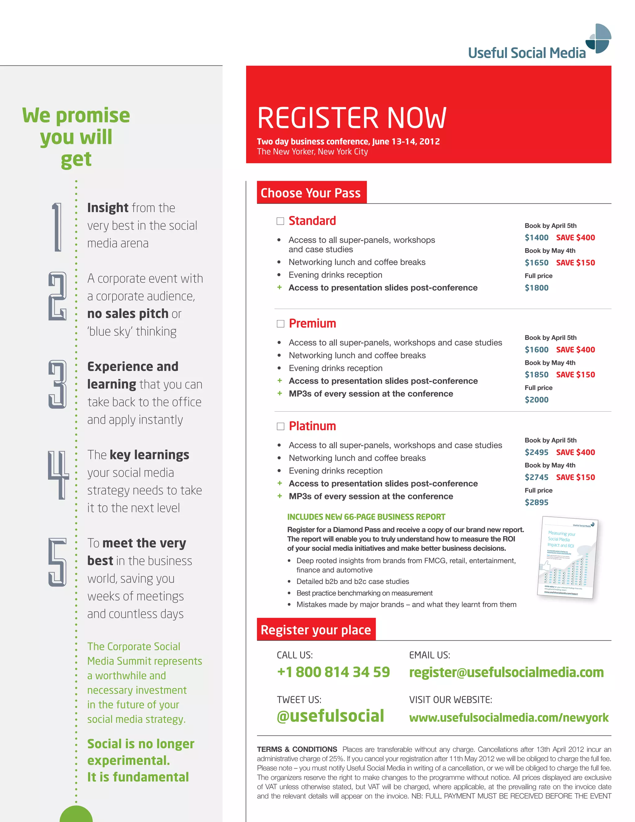 We promise                      REGISTER NOW
 you will                       Two day business conference, June 13–14, 2012

   get
                                The New Yorker, New York City




                                 Choose Your Pass



  1
      Insight from the
      very best in the social               Standard                                                                          Book by April 5th

                                      •	 	 ccess	to	all	super-panels,	workshops	
                                         A                                                                                    $1400                       SAVe $400
      media arena                        and case studies                                                                     Book by May 4th
                                      •	 	 etworking	lunch	and	coffee	breaks
                                         N




  2
                                                                                                                              $1650                       SAVe $150
                                      • Evening drinks reception                                                              Full price
      A corporate event with
                                      + Access to presentation slides post-conference                                         $1800
      a corporate audience,
      no sales pitch or
                                            Premium
      ‘blue sky’ thinking                                                                                                     Book by April 5th
                                       •	   A
                                            	 ccess	to	all	super-panels,	workshops	and	case	studies




  3
                                                                                                                              $1600                       SAVe $400
                                       •	   N
                                            	 etworking	lunch	and	coffee	breaks
                                                                                                                              Book by May 4th
      experience and                   •    Evening drinks reception
                                                                                                                              $1850                       SAVe $150
                                       +    Access to presentation slides post-conference
      learning that you can                                                                                                   Full price
                                       +    MP3s of every session at the conference
      take back to the office                                                                                                 $2000

      and apply instantly
                                            Platinum
                                                                                                                              Book by April 5th




  4
                                       •	   A
                                            	 ccess	to	all	super-panels,	workshops	and	case	studies
      The key learnings                •	   N
                                            	 etworking	lunch	and	coffee	breaks
                                                                                                                              $2495                       SAVe $400
                                                                                                                              Book by May 4th
      your social media                •    Evening drinks reception
                                                                                                                              $2745                       SAVe $150
                                       +    Access to presentation slides post-conference
      strategy needs to take           +    MP3s of every session at the conference
                                                                                                                              Full price
                                                                                                                              $2895
      it to the next level
                                            InCLUDeS neW 66-PAGe BUSIneSS rePorT




  5
                                            Register for a Diamond Pass and receive a copy of our brand new report.                      Measuring your
                                            The report will enable you to truly understand how to measure the ROI
      To meet the very
                                                                                                                                        Social Media

                                            of your social media initiatives and make better business decisions.
                                                                                                                                        Impact and ROI
                                                                                                                                        An invaluable guide
                                                                                                                                                            to ﬁnding and
                                                                                                                                        optimising your
                                                                                                                                                        elusive social media




      best in the business
                                                                                                                                                                             ROI




                                            •	 	 eep	rooted	insights	from	brands	from	FMCG,	retail,	entertainment,	
                                               D
                                                                                                                                       PLUS sophisticated
                                                                                                                                                           analysis of cross-industry
                                                                                                                                       measurement strategies,
                                                                                                                                                                must-have scorecard
                                                                                                                                       metrics and mistakes
                                                                                                                                                            to avoid




                                               finance	and	automotive
      world, saving you                     •	 	 etailed	b2b	and	b2c	case	studies
                                               D                                                                                     OPEN NOW for your
                                                                                                                                                         selected ﬁndings



                                            •	 	 est	practice	benchmarking	on	measurement
                                               B
                                                                                                                                     new ground breaking                  from this




      weeks of meetings
                                                                                                                                                         report
                                                                                                                                     www.usefulsocia
                                                                                                                                                                  lmedia.com/impa
                                                                                                                                                                                  ct




                                            •	 	 istakes	made	by	major	brands	–	and	what	they	learnt	from	them
                                               M
      and countless days
                                 Register your place
      The Corporate Social
                                      CALL US:                                       EMAIL US:
      Media Summit represents
      a worthwhile and                +1 800 814 34 59                               register@usefulsocialmedia.com
      necessary investment
                                      TWEET US:                                      VISIT OUR WEBSITE:
      in the future of your
      social media strategy.          @usefulsocial                                  www.usefulsocialmedia.com/newyork

      Social is no longer       TERMS & CONDITIONS 	Places	are	transferable	without	any	charge.	Cancellations	after	13th	April	2012	incur	an	
      experimental.             administrative	charge	of	25%.	If	you	cancel	your	registration	after	11th	May	2012	we	will	be	obliged	to	charge	the	full	fee.	
                                Please	note	–	you	must	notify	Useful	Social	Media	in	writing	of	a	cancellation,	or	we	will	be	obliged	to	charge	the	full	fee.	
      It is fundamental         The	organizers	reserve	the	right	to	make	changes	to	the	programme	without	notice.	All	prices	displayed	are	exclusive	
                                of VAT unless otherwise stated, but VAT will be charged, where applicable, at the prevailing rate on the invoice date
                                and	the	relevant	details	will	appear	on	the	invoice.	NB:	FULL	PAYMENT	MUST	BE	RECEIVED	BEFORE	THE	EVENT
 