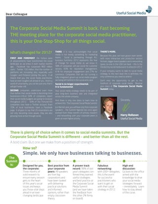 Dear Colleague




  The Corporate Social Media Summit is back. Fast becoming
  THE meeting place for the corporate social media practitioner,
  this is your One-Stop-Shop for all things social.

  What’s changed for 2012?                             THIrD, it is now acknowledged that social
                                                       media is not merely something for marketing
                                                                                                                  THere’S More.
                                                                                                                  Because this year, we have grown even better.
  FIrST AnD ForeMoST, the furious pace                 teams. Social is permeating through ALL                    With more interactive and productive session
  of advancements have transformed the social          business functions. 2012 represents the Year               formats, bigger brand speakers and a networking
  landscape as we knew it even twelve months           of Change for social media as we know it.                  space no-one in the USA can beat – this is the
  ago. Facebook has surpassed 800 million              58% of companies will use social for customer              One & Only social media event to attend in 2012.
  users. Twitter 100 million. And the number of        service, 65% for reputation management,
                                                       41% for employee engagement and 27% for                    If your company wants to take its social media
  platforms are increasing also, especially with
                                                       commerce. Companies that are not running a                 strategy to the next level this is definitely the
  Google+ and Pinterest joining the party. It all
                                                       fully integrated, grown-up social media program            only conference you need to attend
  means that you, the social media practitioner,
  have an even tougher job ahead of you. And in a      are being left behind in the social arms race.             Don’t miss the opportunity to get to the
  world of uncertainty, you can be sure only that it   Social is no longer experimental.                          forefront of corporate social media. Reserve
  will get harder still.                               It is fundamental.                                         your place at The Corporate Social Media
                                                                                                                  Summit today.
  SeConD, companies understand even more               Your social media strategy needs to be part of
  than before that social media is becoming more       your long-term business plan and integrated
  businesses-critical. 64% of companies report         across the whole company.
  their social media budgets are going to increase
                                                       And there is only one place to learn how to                                       Sincerely,
  throughout 2012. 92% of the Fortune100
                                                       achieve this: The Corporate Social Media Summit.
  companies now have a Twitter account. Even
  70% of local businesses have a Facebook              Just like last year, you will hear only from corporate
  page. It all goes to say that US corporations are    speakers – the Summit Agenda has once again
  not only becoming more aware, they are also          evolved from three months of primary research
  growing more active through social.                  – and networking with your corporate peers is                                     Harry rollason
                                                       given an even higher priority.                                                    Useful Social Media




  There is plenty of choice when it comes to social media summits. But the
  Corporate Social Media Summit is different – and better than all the rest.
  A bold claim. But one we make from a position of strength.
                How so?
                Simple. We only have businesses talking to businesses.
  The
Summit
   is:          Designed for you,             Best practice from             A proven track                     Fabulous                   High end
                the corporate:                your corporate                 record: 98% of last                networking:                discussion:
                Three months of               peers: All speakers            year’s delegates con-              With 200+ delegates,       Go back to the office
                solid research to             are from big                   firmed they learned                this is the event          armed with the
                ensure every session          corporations and               useful strategies                  for successful             knowledge to drive
                gets to the heart             have been tasked               and best practice at               practitioners who          your social media
                of this year’s social         with delivering                the Corporate Social               want to get on             strategies forward
                issues and keeps              practical solutions            Media Summit                       with their social          – immediately. Learn
                you those vital steps         and informed                   (and we have taken                 strategy in 2012.          how to stay ahead
                ahead in an ever-             opinions, rather than          the feedback from                                             of the curve.
                changing landscape.           empty classroom                the other 2% firmly
                                              theory.                        on board!)
 