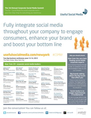 The 3rd Annual Corporate Social Media Summit
   The No 1 Social Media focussed corporate event –
   your One-Stop-Shop for everything you need know




Fully integrate social media
throughout your company to engage
consumers, enhance your brand
and boost your bottom line
usefulsocialmedia.com/newyork #CSMNY                                                                                                        Why you should attend:

Two day business conference, June 13–14, 2012                                                                                             Hear from the very best
The New Yorker, New York City                                                                                                              leading social media
                                                                                                                                             corporate experts
   Hear from 20+ corporate social media leaders:                                                                                          From American Express through
                                                                                                                                           to Dell, our speakersv have got
Whole Foods              BAe Systems                   Dunkin’ Brands, Inc.        Mercedes-Benz              Citi
Bill Tolany              Steve Field                   Jessica E. Gioglio          Melissa Newell             Jonathan Young               the knowledge to help you and
Head	of	Integrated	Media Director	of	Digital	Media     Public Relations and        Social	Media	Specialist    Assistant Vice                        your company.
                                                       Social	Media	Manager                                   President Social
American express oPen      Wells Fargo                                             Adobe                      Media	and	Corporate	
Laura Fink                 Nathan Bricklin             new York Life               Maria Poveromo             Communications                 Big brands talking
Vice-President Social      Senior Vice President -     Insurance                   Director	of	Social	Media
Media                      Head	of	Social	Business	    Gregory Weiss                                          recyclebank
                                                                                                                                            about the big issues
                           Strategy                    Assistant Vice President,   H&r Block                  Samantha Skey                   that affect you
Dell                                                   Social	Media                Scott Gulbransen           Chief	Revenue	Officer
Richard Binhammer                                                                                                                           Theory is never as good as
                           Air France KLM                                          Director	of	Social	Media
Director,	Social	Media	    Viktor Van-der-Wijk         American eagle
and	Community                                          Jessica Berlin
                                                                                                              Hilton Worldwide              practice. The biggest global
                           Director	E-Acquisition                                  JetBlue Airways            Vanessa Sain-Dieguez
                                                       Social	Media	Manager
                                                                                   Morgan Johnston            Director,	Social	Media	      brands in the world attend our
Citi
Frank Eliason
                           Gap
                                                       Siemens                     Corporate	                 Planning	&	Integration      conferences to share and learn.
                           Rachel Tipograph                                        Communications
Senior Vice President                                  Oliver Fleischhut                                                                          You	should	too.
                           Director, Global Digital                                                           Lego
of	Social	Media                                        Director, Online
                           and	Social	Media
                                                       Communications              Southwest Airlines         Lars Silberbauer
Diageo/Smirnoff                                                                    Brandy King                Social	Media	Director
                                                                                                                                              Social media is no
Michelle Klein             McDonald’s                  Bank of America             Senior	Manager	of	
Smirnoff Vice President,   Heather Oldani              Chris Smith                 Communications             Ge, Corporate                 longer experimental,
                           Director, U.S.
Global	Marketing
                           Communications
                                                       Senior Vice President,
                                                                                   PepsiCo
                                                                                                              Commercial and
                                                                                                              Communications
                                                                                                                                               it fundamental
                                                       Social	Media
AVG Technologies                                                                   David Weiner               Andy Markowitz              You	can	no	longer	afford	to	play	
Jill Hunley                Cars.com                    Bank of America             Digital	Media	Manager      Director, Global Digital
Vice President of Global   Sharon Knitter              Emily Berg                                             Strategy                    catch up. 2012 is the year to get
Social	Media	and	Online	   Senior	Director	of	Mobile   Senior Vice President of                                                            your social media strategy right
Engagement                                             Enterprise	Social	Media
                                                                                                                                            the	first	time.	Don’t	miss	out.



Join the conversation! You can follow us at:                                                                                                               Co-Sponsor:


       @usefulsocial                   facebook.com/usefulsocialmedia                               linkd.in/USMgroup                    usfl.so/B
 