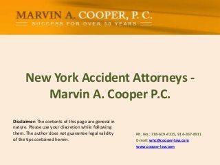 New York Accident Attorneys -
Marvin A. Cooper P.C.
Ph. No.: ​718-619-4215, 914-357-8911
E-mail: whc@cooper-law.com
www.cooper-law.com
Disclaimer: The contents of this page are general in
nature. Please use your discretion while following
them. The author does not guarantee legal validity
of the tips contained herein.
 