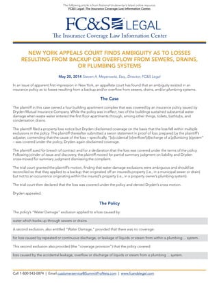 The Insurance Coverage Law Information Center
The following article is from National Underwriter’s latest online resource,
FC&S Legal: The Insurance Coverage Law Information Center.
NEW YORK APPEALS COURT FINDS AMBIGUITY AS TO LOSSES
RESULTING FROM BACKUP OR OVERFLOW FROM SEWERS, DRAINS,
OR PLUMBING SYSTEMS
May 20, 2014 Steven A. Meyerowitz, Esq., Director, FC&S Legal
In an issue of apparent first impression in New York, an appellate court has found that an ambiguity existed in an
insurance policy as to losses resulting from a backup and/or overflow from sewers, drains, and/or plumbing systems.
The Case
The plaintiff in this case owned a four building apartment complex that was covered by an insurance policy issued by
Dryden Mutual Insurance Company. While the policy was in effect, two of the buildings sustained substantial water
damage when waste water entered the first floor apartments through, among other things, toilets, bathtubs, and
condensation drains.
The plaintiff filed a property loss notice but Dryden disclaimed coverage on the basis that the loss fell within multiple
exclusions in the policy. The plaintiff thereafter submitted a sworn statement in proof of loss prepared by the plaintiff’s
adjuster, contending that the cause of the loss – specifically, “[a]ccidental [o]verflow/[d]ischarge of a [p]lumbing [s]ystem”
– was covered under the policy; Dryden again disclaimed coverage.
The plaintiff sued for breach of contract and for a declaration that the loss was covered under the terms of the policy.
Following joinder of issue and discovery, the plaintiff moved for partial summary judgment on liability and Dryden
cross-moved for summary judgment dismissing the complaint.
The trial court granted the plaintiff’s motion, finding that water damage exclusions were ambiguous and should be
reconciled so that they applied to a backup that originated off an insured’s property (i.e., in a municipal sewer or drain)
but not to an occurrence originating within the insured’s property (i.e., in a property owner’s plumbing system).
The trial court then declared that the loss was covered under the policy and denied Dryden’s cross motion.
Dryden appealed.
The Policy
The policy’s “Water Damage” exclusion applied to a loss caused by:
water which backs up through sewers or drains.
A second exclusion, also entitled “Water Damage,” provided that there was no coverage:
for loss caused by repeated or continuous discharge, or leakage of liquids or steam from within a plumbing ... system.
This second exclusion also provided (the “coverage provision”) that the policy covered:
loss caused by the accidental leakage, overflow or discharge of liquids or steam from a plumbing ... system.
Call 1-800-543-0874 | Email customerservice@SummitProNets.com | www.fcandslegal.com
 